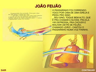 CONTINUAR SAIR O PASSARINHO FOI CORRENDO. VOOU POR CIMA DE UMA IGREJA E PEDIU PRO SINO: _ SEU SINO, TOQUE BEM ALTO, QUE É PRA CHAMAR A NUVEM, PRA ELA VIR DEPRESSA, PRA CHOVER E MOLHAR UM PÉ DE FEIJÃO, CHAMADO JOÃO! - CANTOU O PASSARINHO NUMA VOZ FININHA. 
