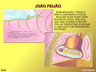 CONTINUAR SAIR _ BLÉM-BELELÉM! - TOCOU O SINO E CONTINUOU A TOCAR: _ BELELÉM, BLÉM, BLÉM. DONA NUVEM DE CHUVA, QUE VAI E QUE VEM, ACORDA O TROVÃO PRA VIR TEMPESTADE E MOLHAR O JOÃO QUE É UM PEQUENO PÉ DE FEIJÃO. 