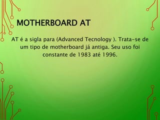 MOTHERBOARD AT
AT é a sigla para (Advanced Tecnology ). Trata-se de
um tipo de motherboard já antiga. Seu uso foi
constante de 1983 até 1996.
 