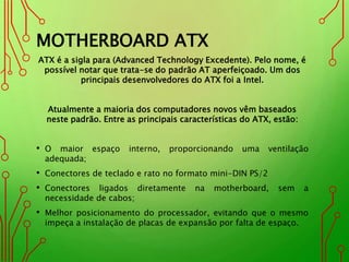 MOTHERBOARD ATX
ATX é a sigla para (Advanced Technology Excedente). Pelo nome, é
possível notar que trata-se do padrão AT aperfeiçoado. Um dos
principais desenvolvedores do ATX foi a Intel.
Atualmente a maioria dos computadores novos vêm baseados
neste padrão. Entre as principais características do ATX, estão:
• O maior espaço interno, proporcionando uma ventilação
adequada;
• Conectores de teclado e rato no formato mini-DIN PS/2
• Conectores ligados diretamente na motherboard, sem a
necessidade de cabos;
• Melhor posicionamento do processador, evitando que o mesmo
impeça a instalação de placas de expansão por falta de espaço.
 