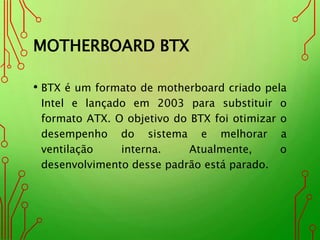 MOTHERBOARD BTX
• BTX é um formato de motherboard criado pela
Intel e lançado em 2003 para substituir o
formato ATX. O objetivo do BTX foi otimizar o
desempenho do sistema e melhorar a
ventilação interna. Atualmente, o
desenvolvimento desse padrão está parado.
 