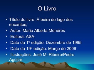 O Livro
• Título do livro: À beira do lago dos
  encantos;
• Autor: Maria Alberta Menéres
• Editora: ASA
• Data da 1º edição: Dezembro de 1995
• Data da 19º edição: Março de 2009
• Ilustrações: José M. Ribeiro/Pedro
  Aguilar
 