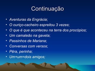Continuação
•   Aventuras da Engrácia;
•   O ouriço-cacheiro espreitou 3 vezes;
•   O que é que aconteceu na terra dos procópios;
•   Um camaleão na gaveta;
•   Passinhos de Mariana;
•   Conversas com versos;
•   Pêra, perinha;
•   Um+um=dois amigos;
 