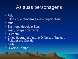 As suas personagens
• Pai;
• Filho - que também é ele e depois Adão;
• Mãe;
• Ela – que depois é Eva;
• João, o rapaz da Terra;
• O Vento;
• Cinco figuras: a Vista, o Olfacto, o Tacto, o
  Paladar e o Ouvido;
• Fada;
• O velho Tempo;
 