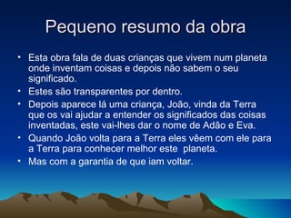 Pequeno resumo da obra
• Esta obra fala de duas crianças que vivem num planeta
  onde inventam coisas e depois não sabem o seu
  significado.
• Estes são transparentes por dentro.
• Depois aparece lá uma criança, João, vinda da Terra
  que os vai ajudar a entender os significados das coisas
  inventadas, este vai-lhes dar o nome de Adão e Eva.
• Quando João volta para a Terra eles vêem com ele para
  a Terra para conhecer melhor este planeta.
• Mas com a garantia de que iam voltar.
 