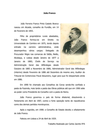 João Franco<br />352996575565 João Ferreira Franco Pinto Castelo Branco nasceu em Alcaide, conselho do Fundão, em 14 de Fevereiro de 1855. <br />Filho de proprietários rurais abastados, João Franco formou-se em Direito na Universidade de Coimbra em 1875, tendo depois entrado na carreira administrativa, onde desempenhou vários cargos: Delegado do Procurador Régio nas comarcas de Sátão, Baião, Alcobaça, e Lisboa desde Janeiro de 1877 a Janeiro de 1885; Chefe de Serviço na Administração Geral das Alfândegas desde Outubro de 1885 a Novembro de 1886; Administrador Geral das Alfândegas (interino) desde Fevereiro de 1886 até Dezembro do mesmo ano; Auditor do Tribunal do Contencioso Fiscal Aduaneiro, lugar para que foi despachado ainda em 1886.<br />Em 1890 foi chamado aos Conselhos da Coroa sendo-lhe confiada a pasta da Fazenda, mais tarde a pasta das Obras públicas até que em 1906 sobe ao poder como Presidente do Conselho com a pasta do Reino.<br />João Franco governou o país de forma ditatorial, dissolvendo o Parlamento em Abril de 1907, contra a forte oposição tanto de republicanos como dos demais partidos monárquicos. <br />Após o regicídio, em 1908. o Conselho de Estado decidiu o afastamento de João Franco.<br />Faleceu em Lisboa a 24 de Abril de 1929.<br />Trabalho Realizado por Carlos Jacinto 9ºA <br />