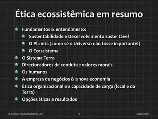 Ética	
  ecossistêmica	
  em	
  resumo	
  
!   Fundamentos	
  &	
  entendimento:	
  
!   Sustentabilidade	
  e	
  Desenvolvimento	
  sustentável	
  
!   O	
  Planeta	
  (como	
  se	
  o	
  Universo	
  não	
  fosse	
  importante!)	
  
!   O	
  Ecossistema	
  
!   O	
  Sistema	
  Terra	
  
!   Direcionadores	
  de	
  conduta	
  e	
  valores	
  morais	
  
!   Os	
  humanos	
  
!   A	
  empresa	
  de	
  negócios	
  &	
  a	
  nova	
  economia	
  
!   Ética	
  organizacional	
  e	
  a	
  capacidade	
  de	
  carga	
  (local	
  e	
  da	
  
Terra)	
  
!   Opções	
  éticas	
  e	
  resultados	
  	
  
22agosto2013	
  J.S.Furtado	
  jsfurtado2@gmail.com	
   10	
  
 