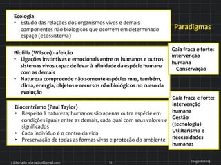 Ecologia	
  
•  Estudo	
  das	
  relações	
  dos	
  organismos	
  vivos	
  e	
  demais	
  
componentes	
  não	
  biológicos	
  que	
  ocorrem	
  em	
  determinado	
  
espaço	
  (ecossistema)	
  
Biocentrismo	
  (Paul	
  Taylor)	
  	
  	
  
•  Respeito	
  à	
  natureza;	
  humanos	
  são	
  apenas	
  outra	
  espécie	
  em	
  
condições	
  iguais	
  entre	
  as	
  demais,	
  cada	
  qual	
  com	
  seus	
  valores	
  e	
  
signiﬁcados	
  
•  Cada	
  indivíduo	
  é	
  o	
  centro	
  da	
  vida	
  
•  Preservação	
  de	
  todas	
  as	
  formas	
  vivas	
  e	
  proteção	
  do	
  ambiente	
  
Gaia	
  fraca	
  e	
  forte:	
  
intervenção	
  
humana	
  
Gestão	
  
(tecnologia)	
  
Utilitarismo	
  e	
  
necessidades	
  
humanas	
  
Paradigmas	
  
22agosto2013	
  J.S.Furtado	
  jsfurtado2@gmail.com	
   13	
  
Bioﬁlia	
  (Wilson)	
  -­‐	
  afeição	
  
•  Ligações	
  instintivas	
  e	
  emocionais	
  entre	
  os	
  humanos	
  e	
  outros	
  
sistemas	
  vivos	
  capaz	
  de	
  levar	
  à	
  aﬁnidade	
  da	
  espécie	
  humana	
  
com	
  as	
  demais	
  
•  Natureza	
  compreende	
  não	
  somente	
  espécies	
  mas,	
  também,	
  
clima,	
  energia,	
  objetos	
  e	
  recursos	
  não	
  biológicos	
  no	
  curso	
  da	
  
evolução	
  
Gaia	
  fraca	
  e	
  forte:	
  
intervenção	
  
humana	
  
Conservação	
  
 