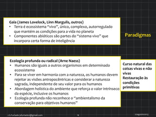 Ecologia	
  profunda	
  ou	
  radical	
  (Arne	
  Naess)	
  
•  Humanos	
  são	
  iguais	
  a	
  outros	
  organismos	
  em	
  determinado	
  
ecossistema	
  
•  Para	
  se	
  viver	
  em	
  harmonia	
  com	
  a	
  natureza,	
  os	
  humanos	
  devem	
  
rejeitar	
  as	
  visões	
  antropocêntricas	
  e	
  considerar	
  a	
  natureza	
  
sagrada,	
  independente	
  de	
  seu	
  valor	
  para	
  os	
  humanos	
  
•  Abordagem	
  holística	
  do	
  ambiente	
  que	
  reforça	
  o	
  valor	
  intrínseco	
  
da	
  espécie,	
  inclusive	
  os	
  humanos	
  
•  Ecologia	
  profunda	
  não	
  reconhece	
  o	
  “ambientalismo	
  da	
  
conservação	
  para	
  objetivos	
  humanos”	
  
Curso	
  natural	
  das	
  
coisas	
  vivas	
  e	
  não	
  
vivas	
  
Restauração	
  às	
  
condições	
  
primitivas	
  
Paradigmas	
  
22agosto2013	
  J.S.Furtado	
  jsfurtado2@gmail.com	
   14	
  
Gaia	
  (James	
  Lovelock,	
  Linn	
  Margulis,	
  outros)	
  	
  
•  Terra	
  é	
  ecossistema	
  “vivo”,	
  único,	
  complexo,	
  autorregulado	
  
que	
  mantém	
  as	
  condições	
  para	
  a	
  vida	
  no	
  planeta	
  
•  Componentes	
  abióticos	
  são	
  partes	
  do	
  “sistema	
  vivo”	
  que	
  
incorpora	
  certa	
  forma	
  de	
  inteligência	
  
 