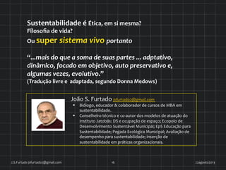 22agosto2013	
  J.S.Furtado	
  jsfurtado2@gmail.com	
   16	
  
João	
  S.	
  Furtado	
  jsfurtado2@gmail.com	
  
§  Biólogo,	
  educador	
  &	
  colaborador	
  de	
  cursos	
  de	
  MBA	
  em	
  
sustentabilidade.	
  	
  
§  Conselheiro	
  técnico	
  e	
  co-­‐autor	
  dos	
  modelos	
  de	
  atuação	
  do	
  
Instituto	
  Jatobás:	
  DS	
  e	
  ocupação	
  de	
  espaço;	
  Ecopolo	
  de	
  
Desenvolvimento	
  Sustentável	
  Municipal;	
  EpS	
  Educação	
  para	
  
Sustentabilidade;	
  Pegada	
  Ecológica	
  Municipal;	
  Avaliação	
  de	
  
desempenho	
  para	
  sustentabilidade;	
  inserção	
  de	
  
sustentabilidade	
  em	
  práticas	
  organizacionais.	
  	
  
Sustentabilidade	
  é	
  Ética,	
  em	
  si	
  mesma?	
  	
  
Filosoﬁa	
  de	
  vida?	
  	
  
Ou	
  super	
  sistema	
  vivo	
  portanto	
  	
  
“...mais	
  do	
  que	
  a	
  soma	
  de	
  suas	
  partes	
  ...	
  adptativo,	
  
dinâmico,	
  focado	
  em	
  objetivo,	
  auto	
  preservativo	
  e,	
  
algumas	
  vezes,	
  evolutivo.”	
  	
  
(Tradução	
  livre	
  e	
  	
  adaptada,	
  segundo	
  Donna	
  Medows)	
  	
  
 