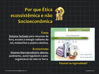Impactos)econômicos)ambientais)
e)sociais)
Por	
  que	
  Ética	
  
ecossistêmica	
  e	
  não	
  
	
  Socioeconômica	
  
TERRA	
  	
  
Sistema	
  fechado	
  para	
  recursos	
  de	
  
fora,	
  exceto	
  a	
  energia	
  radiante	
  do	
  
sol,	
  meteoritos	
  e	
  poeira	
  cósmica.	
  
ECOSSISTEMA	
  
	
  Sistema	
  biorreprodutivo	
  aberto,	
  
autônomo,	
  autorregulável	
  e	
  auto-­‐
organizável	
  da	
  vida	
  na	
  Terra.	
  
22agosto2013	
  J.S.Furtado	
  jsfurtado2@gmail.com	
   2	
  
	
  
	
  
Possível	
  ou	
  ingenuidade?	
  
Custos	
  ambientais	
  e	
  sócioeconômicos	
  
 
