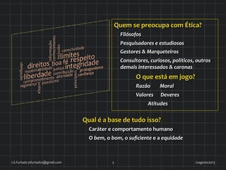 Quem	
  se	
  preocupa	
  com	
  Ética?	
  
Filósofos	
  
Pesquisadores	
  e	
  estudiosos	
  
Gestores	
  &	
  Marqueteiros	
  
Consultores,	
  curiosos,	
  políticos,	
  outros	
  
demais	
  interessados	
  &	
  caronas	
  
O	
  que	
  está	
  em	
  jogo?	
  
Razão	
  	
  	
  	
  	
  	
  	
  	
  Moral	
  
Valores	
  	
  	
  	
  	
  	
  Deveres	
  
	
  	
  	
  	
  	
  	
  	
  	
  	
  	
  Atitudes	
  
22agosto2013	
  J.S.Furtado	
  jsfurtado2@gmail.com	
   3	
  
Qual	
  é	
  a	
  base	
  de	
  tudo	
  isso?	
  
Caráter	
  e	
  comportamento	
  humano	
  
O	
  bem,	
  o	
  bom,	
  o	
  suﬁciente	
  e	
  a	
  equidade	
  
 