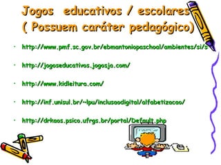 Jogos  educativos / escolares  ( Possuem caráter pedagógico) http://www.pmf.sc.gov.br/ebmantoniopaschoal/ambientes/si/sites_interessantes.html http://jogoseducativos.jogosja.com/ http://www.kidleitura.com/  http://inf.unisul.br/~lpu/inclusaodigital/alfabetizacao/ http://drkaos.psico.ufrgs.br/portal/Default . php   
