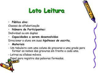 Loto Leitura Público alvo:  Classes de alfabetização Número de Participantes: Individual ou em duplas Capacidades a serem desenvolvidas Direcionar o aluno em suas  hipóteses de escrita, Materiais - Um tabuleiro com uma coluna de gravuras e uma grade para formar os nomes das gravuras em frente a cada uma. - Letras ou sílabas móveis. - Papel para registro das palavras formadas. 