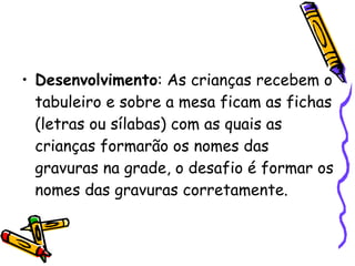 Desenvolvimento : As crianças recebem o tabuleiro e sobre a mesa ficam as fichas (letras ou sílabas) com as quais as crianças formarão os nomes das gravuras na grade, o desafio é formar os nomes das gravuras corretamente. 