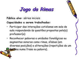 Jogo da Rimas Público alvo:  séries iniciais Capacidades a serem trabalhadas:  Participar das interações cotidianas em sala de aula respondendo às questões propostas pelo(a)  professor(a); Reconhecer palavras e unidades fonológicas ou segmentos sonoros como rimas, sílabas (em diversas posições) e aliterações (repetições de um fonema numa frase ou palavra). 