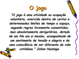 O jogo “ O jogo é uma atividade ou ocupação voluntária, exercida dentro de certos e determinados limites de tempo e espaço, segundo regras livremente consentidas, mas absolutamente obrigatórias, dotado de um fim em si mesmo, acompanhado de um sentimento de tensão e alegria e de uma consciência de ser diferente da vida cotidiana.” Johan Huizinga  