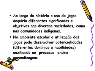 Ao longo da história o uso de jogos adquiriu diferentes significados e objetivos nas diversas sociedades, como nas comunidades indígenas. No ambiente escolar a utilização dos jogos pode desenvolver potencialidades (diferentes domínios e habilidades) auxiliando no  processo  ensino aprendizagem; 