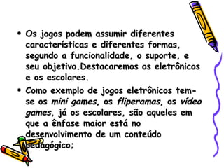 Os jogos podem assumir diferentes características e diferentes formas, segundo a funcionalidade, o suporte, e seu objetivo.Destacaremos os eletrônicos e os escolares.  Como exemplo de jogos eletrônicos tem-se os  mini games , os  fliperamas , os  vídeo games , já os escolares, são aqueles em que a ênfase maior está no desenvolvimento de um conteúdo pedagógico; 