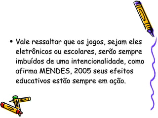 Vale ressaltar que os jogos, sejam eles eletrônicos ou escolares, serão sempre imbuídos de uma intencionalidade, como afirma MENDES, 2005 seus efeitos educativos estão sempre em ação. 
