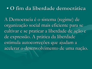 •  O fim da liberdade democrática A Democracia é o sistema (regime) de organização social mais eficiente para se cultivar e se praticar a liberdade de ação e de expressão. A prática da liberdade estimula autocorreções que ajudam a acelerar o desenvolvimento de uma nação.  