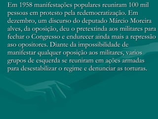 Em 1958 manifestações populares reuniram 100 mil pessoas em protesto pela redemocratização. Em dezembro, um discurso do deputado Márcio Moreira alves, da oposição, deu o pretextinda aos militares para fechar o Congresso e endurecer ainda mais a repressão aso opositores. Diante da impossibilidade de manifestar qualquer oposição aos militares, varios grupos de esquerda se reuniram em ações armadas para desestabilizar o regime e denunciar as torturas. 