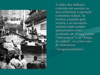 A tática dos militares consistiu em associar os atos terroristas à oposição comunista radical. As mortes, causadas pela tortura, e as execuções sumária eram sempre apresentadas como resultados de choques entre “subversivos” e as “forças da ordem”, ou como caso de misteriosos “desaparecimentos” . 