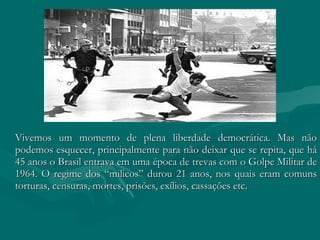 Vivemos um momento de plena liberdade democrática. Mas não podemos esquecer, principalmente para não deixar que se repita, que há 45 anos o Brasil entrava em uma época de trevas com o Golpe Militar de 1964. O regime dos “milicos” durou 21 anos, nos quais eram comuns torturas, censuras, mortes, prisões, exílios, cassações etc.  