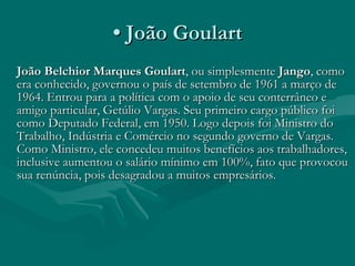 •  João Goulart João Belchior Marques Goulart , ou simplesmente  Jango , como era conhecido, governou o país de setembro de 1961 a março de 1964. Entrou para a política com o apoio de seu conterrâneo e amigo particular, Getúlio Vargas. Seu primeiro cargo público foi como Deputado Federal, em 1950. Logo depois foi Ministro do Trabalho, Indústria e Comércio no segundo governo de Vargas. Como Ministro, ele concedeu muitos benefícios aos trabalhadores, inclusive aumentou o salário mínimo em 100%, fato que provocou sua renúncia, pois desagradou a muitos empresários.  