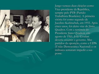 Jango venceu duas eleições como Vice-presidente da República, sempre pelo PTB (Partido Trabalhista Brasileiro). A primeira vitória foi como segundo de Jucelino Kubitschek, em 1955. Após cinco anos, foi eleito vice de Jânio Quadros. Com a renúncia do Presidente Jânio Quadros, em agosto de 1961, João Goulart deveria assumir o governo. Mas partidos da oposição, como a UDN (União Democrática Nacional) e os militares tentaram impedir a sua posse.  
