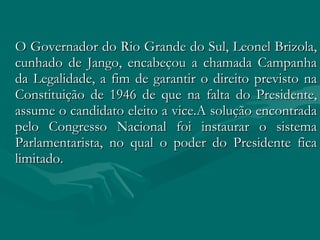 O Governador do Rio Grande do Sul, Leonel Brizola, cunhado de Jango, encabeçou a chamada Campanha da Legalidade, a fim de garantir o direito previsto na Constituição de 1946 de que na falta do Presidente, assume o candidato eleito a vice.A solução encontrada pelo Congresso Nacional foi instaurar o sistema Parlamentarista, no qual o poder do Presidente fica limitado.  