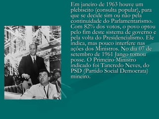 Em janeiro de 1963 houve um plebiscito (consulta popular), para que se decide sim ou não pela continuidade do Parlamentarismo. Com 82% dos votos, o povo optou pelo fim deste sistema de governo e pela volta do Presidencialismo. Ele indica, mas pouco interfere nas ações dos Ministros. No dia 07 de setembro de 1961 Jango tomou posse. O Primeiro Ministro indicado foi Tancredo Neves, do PSD (Partido Social Democrata) mineiro. 