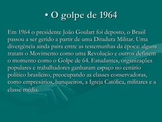 •  O golpe de 1964 Em 1964 o presidente João Goulart foi deposto, o Brasil passou a ser gerido a partir de uma Ditadura Militar. Uma divergência ainda paira entre as testemunhas da época: alguns tratam o Movimento como uma Revolução e outros definem o momento como o Golpe de 64. Estudantes, organizações populares e trabalhadores ganharam espaço no cenário político brasileiro, preocupando as classes conservadoras, como empresários, banqueiros, a Igreja Católica, militares e a classe média.   