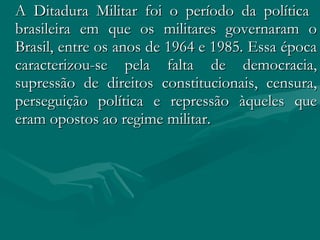 A Ditadura Militar foi o período da política  brasileira em que os militares governaram o Brasil, entre os anos de 1964 e 1985. Essa época caracterizou-se pela falta de democracia, supressão de direitos constitucionais, censura, perseguição política e repressão àqueles que eram opostos ao regime militar.  