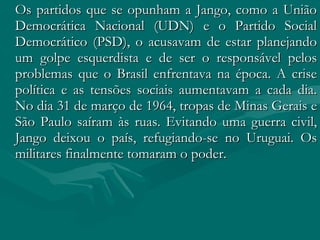 Os partidos que se opunham a Jango, como a União Democrática Nacional (UDN) e o Partido Social Democrático (PSD), o acusavam de estar planejando um golpe esquerdista e de ser o responsável pelos problemas que o Brasil enfrentava na época. A crise política e as tensões sociais aumentavam a cada dia. No dia 31 de março de 1964, tropas de Minas Gerais e São Paulo saíram às ruas. Evitando uma guerra civil, Jango deixou o país, refugiando-se no Uruguai. Os militares finalmente tomaram o poder.  