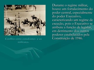 Conflito entre estudantes  e os militares. Durante o regime militar, houve um fortalecimento do poder central, especialmente do poder Executivo, caracterizando um regime de exceção, pois o Executivo se atribuiu a função de legislar, em detrimento dos outros poderes estabelecidos pela Constituição de 1946.  