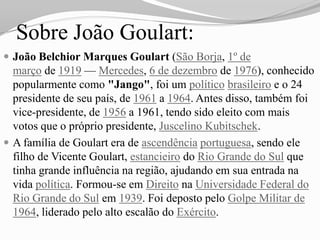 Sobre João Goulart:
 João Belchior Marques Goulart (São Borja, 1º de
  março de 1919 — Mercedes, 6 de dezembro de 1976), conhecido
  popularmente como "Jango", foi um político brasileiro e o 24
  presidente de seu país, de 1961 a 1964. Antes disso, também foi
  vice-presidente, de 1956 a 1961, tendo sido eleito com mais
  votos que o próprio presidente, Juscelino Kubitschek.
 A família de Goulart era de ascendência portuguesa, sendo ele
  filho de Vicente Goulart, estancieiro do Rio Grande do Sul que
  tinha grande influência na região, ajudando em sua entrada na
  vida política. Formou-se em Direito na Universidade Federal do
  Rio Grande do Sul em 1939. Foi deposto pelo Golpe Militar de
  1964, liderado pelo alto escalão do Exército.
 