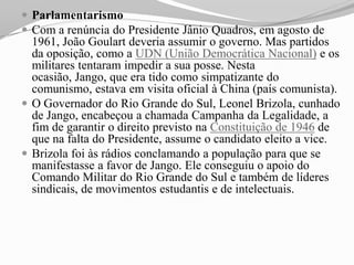  Parlamentarismo
 Com a renúncia do Presidente Jânio Quadros, em agosto de
  1961, João Goulart deveria assumir o governo. Mas partidos
  da oposição, como a UDN (União Democrática Nacional) e os
  militares tentaram impedir a sua posse. Nesta
  ocasião, Jango, que era tido como simpatizante do
  comunismo, estava em visita oficial à China (país comunista).
 O Governador do Rio Grande do Sul, Leonel Brizola, cunhado
  de Jango, encabeçou a chamada Campanha da Legalidade, a
  fim de garantir o direito previsto na Constituição de 1946 de
  que na falta do Presidente, assume o candidato eleito a vice.
 Brizola foi às rádios conclamando a população para que se
  manifestasse a favor de Jango. Ele conseguiu o apoio do
  Comando Militar do Rio Grande do Sul e também de líderes
  sindicais, de movimentos estudantis e de intelectuais.
 