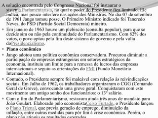 A solução encontrada pelo Congresso Nacional foi instaurar o
  sistema Parlamentarista, no qual o poder do Presidente fica limitado. Ele
  indica, mas pouco interfere nas ações dos Ministros. No dia 07 de setembro
  de 1961 Jango tomou posse. O Primeiro Ministro indicado foi Tancredo
  Neves, do PSD (Partido Social Democrata) mineiro.
 Em janeiro de 1963 houve um plebiscito (consulta popular), para que se
  decide sim ou não pela continuidade do Parlamentarismo. Com 82% dos
  votos, o povo optou pelo fim deste sistema de governo e pela volta
  doPresidencialismo.
 Plano econômico
 Jango adotou uma política econômica conservadora. Procurou diminuir a
  participação de empresas estrangeiras em setores estratégicos da
  economia, instituiu um limite para a remessa de lucros das empresas
  internacionais e seguiu as orientações do FMI (Fundo Monetário
  Internacional).
 Contudo, o Presidente sempre foi maleável com relação às reivindicações
  sociais. Em Julho de 1962, os trabalhadores organizaram o CGG (Comando
  Geral de Greve), convocando uma greve geral. Conquistaram com este
  movimento um antigo sonho dos funcionários: o 13º salário.
 Com o fim do Parlamentarismo, restavam ainda três anos de mandato para
  João Goulart. Elaborado pelo economistaCelso Furtado, o Presidente lançou
  o Plano Trienal, que previa geração de emprego, diminuição da
  inflação, entre outras medidas para pôr fim à crise econômica. Porém, o
 