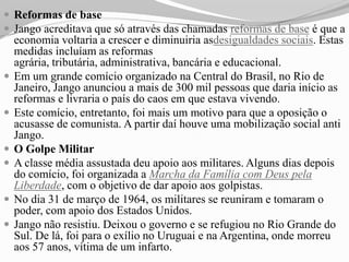  Reformas de base
 Jango acreditava que só através das chamadas reformas de base é que a
    economia voltaria a crescer e diminuiria asdesigualdades sociais. Estas
    medidas incluíam as reformas
    agrária, tributária, administrativa, bancária e educacional.
   Em um grande comício organizado na Central do Brasil, no Rio de
    Janeiro, Jango anunciou a mais de 300 mil pessoas que daria início as
    reformas e livraria o país do caos em que estava vivendo.
   Este comício, entretanto, foi mais um motivo para que a oposição o
    acusasse de comunista. A partir daí houve uma mobilização social anti
    Jango.
   O Golpe Militar
   A classe média assustada deu apoio aos militares. Alguns dias depois
    do comício, foi organizada a Marcha da Família com Deus pela
    Liberdade, com o objetivo de dar apoio aos golpistas.
   No dia 31 de março de 1964, os militares se reuniram e tomaram o
    poder, com apoio dos Estados Unidos.
   Jango não resistiu. Deixou o governo e se refugiou no Rio Grande do
    Sul. De lá, foi para o exílio no Uruguai e na Argentina, onde morreu
    aos 57 anos, vítima de um infarto.
 