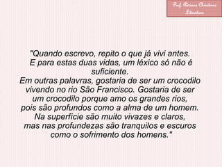 "Quando escrevo, repito o que já vivi antes.
E para estas duas vidas, um léxico só não é
suficiente.
Em outras palavras, gostaria de ser um crocodilo
vivendo no rio São Francisco. Gostaria de ser
um crocodilo porque amo os grandes rios,
pois são profundos como a alma de um homem.
Na superfície são muito vivazes e claros,
mas nas profundezas são tranquilos e escuros
como o sofrimento dos homens."
Prof. Adriana Christinne
Literatura
 