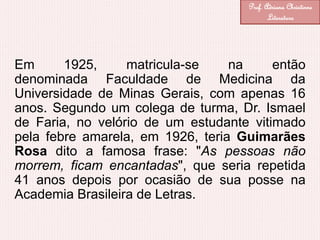 Em 1925, matricula-se na então
denominada Faculdade de Medicina da
Universidade de Minas Gerais, com apenas 16
anos. Segundo um colega de turma, Dr. Ismael
de Faria, no velório de um estudante vitimado
pela febre amarela, em 1926, teria Guimarães
Rosa dito a famosa frase: "As pessoas não
morrem, ficam encantadas", que seria repetida
41 anos depois por ocasião de sua posse na
Academia Brasileira de Letras.
Prof. Adriana Christinne
Literatura
 
