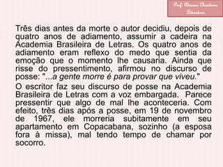 Três dias antes da morte o autor decidiu, depois de
quatro anos de adiamento, assumir a cadeira na
Academia Brasileira de Letras. Os quatro anos de
adiamento eram reflexo do medo que sentia da
emoção que o momento lhe causaria. Ainda que
risse do pressentimento, afirmou no discurso de
posse: "...a gente morre é para provar que viveu."
O escritor faz seu discurso de posse na Academia
Brasileira de Letras com a voz embargada. Parece
pressentir que algo de mal lhe aconteceria. Com
efeito, três dias após a posse, em 19 de novembro
de 1967, ele morreria subitamente em seu
apartamento em Copacabana, sozinho (a esposa
fora à missa), mal tendo tempo de chamar por
socorro.
Prof. Adriana Christinne
Literatura
 