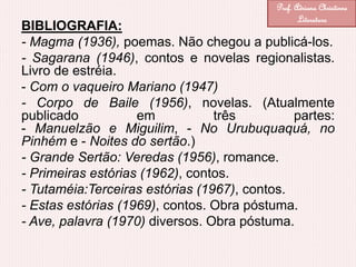 BIBLIOGRAFIA:
- Magma (1936), poemas. Não chegou a publicá-los.
- Sagarana (1946), contos e novelas regionalistas.
Livro de estréia.
- Com o vaqueiro Mariano (1947)
- Corpo de Baile (1956), novelas. (Atualmente
publicado em três partes:
- Manuelzão e Miguilim, - No Urubuquaquá, no
Pinhém e - Noites do sertão.)
- Grande Sertão: Veredas (1956), romance.
- Primeiras estórias (1962), contos.
- Tutaméia:Terceiras estórias (1967), contos.
- Estas estórias (1969), contos. Obra póstuma.
- Ave, palavra (1970) diversos. Obra póstuma.
Prof. Adriana Christinne
Literatura
 