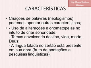 CARACTERÍSTICAS
• Criações de palavras (neologismos)
podemos apontar outras características;
• - Uso de aliterações e onomatopeias no
intuito de criar sonoridade;
- Temas envolvendo destino, vida, morte,
Deus;
- A língua falada no sertão está presente
em sua obra (fruto de anotações e
pesquisas linguísticas).
Prof. Adriana Christinne
Literatura
 
