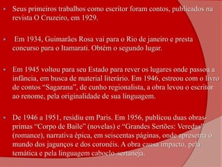  Seus primeiros trabalhos como escritor foram contos, publicados na
revista O Cruzeiro, em 1929.
 Em 1934, Guimarães Rosa vai para o Rio de janeiro e presta
concurso para o Itamarati. Obtém o segundo lugar.
 Em 1945 voltou para seu Estado para rever os lugares onde passou a
infância, em busca de material literário. Em 1946, estreou com o livro
de contos “Sagarana”, de cunho regionalista, a obra levou o escritor
ao renome, pela originalidade de sua linguagem.
 De 1946 a 1951, residiu em Paris. Em 1956, publicou duas obras-
primas “Corpo de Baile” (novelas) e “Grandes Sertões: Veredas”
(romance), narrativa épica, em seiscentas páginas, onde apresenta o
mundo dos jagunços e dos coronéis. A obra causa impacto, pela
temática e pela linguagem caboclo-sertaneja.
 