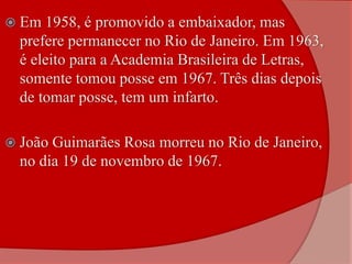  Em 1958, é promovido a embaixador, mas
prefere permanecer no Rio de Janeiro. Em 1963,
é eleito para a Academia Brasileira de Letras,
somente tomou posse em 1967. Três dias depois
de tomar posse, tem um infarto.
 João Guimarães Rosa morreu no Rio de Janeiro,
no dia 19 de novembro de 1967.
 