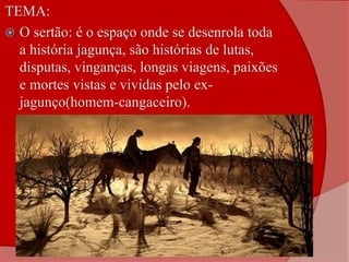 TEMA:
 O sertão: é o espaço onde se desenrola toda
a história jagunça, são histórias de lutas,
disputas, vinganças, longas viagens, paixões
e mortes vistas e vividas pelo ex-
jagunço(homem-cangaceiro).
 