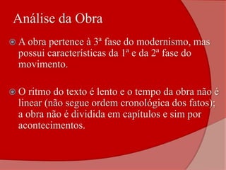  A obra pertence à 3ª fase do modernismo, mas
possui características da 1ª e da 2ª fase do
movimento.
 O ritmo do texto é lento e o tempo da obra não é
linear (não segue ordem cronológica dos fatos);
a obra não é dividida em capítulos e sim por
acontecimentos.
Análise da Obra
 