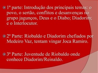  1ª parte: Introdução dos principais temas: o
povo, o sertão, conflitos e desanvenças no
grupo jagunços, Deus e o Diabo; Diadorim;
e o Interlocutor.
 2ª Parte: Riobaldo e Diadorim chefiados por
Medeiro Vaz, tentam vingar Joca Ramiro.
 3ª Parte: Juventude de Riobaldo onde
conhece Diadorim/Reinaldo.
 